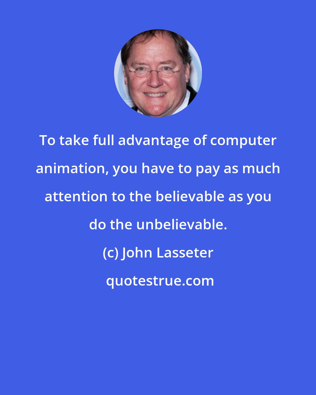 John Lasseter: To take full advantage of computer animation, you have to pay as much attention to the believable as you do the unbelievable.