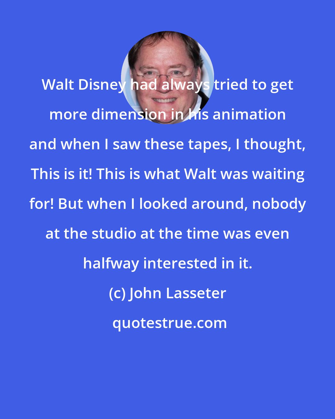 John Lasseter: Walt Disney had always tried to get more dimension in his animation and when I saw these tapes, I thought, This is it! This is what Walt was waiting for! But when I looked around, nobody at the studio at the time was even halfway interested in it.