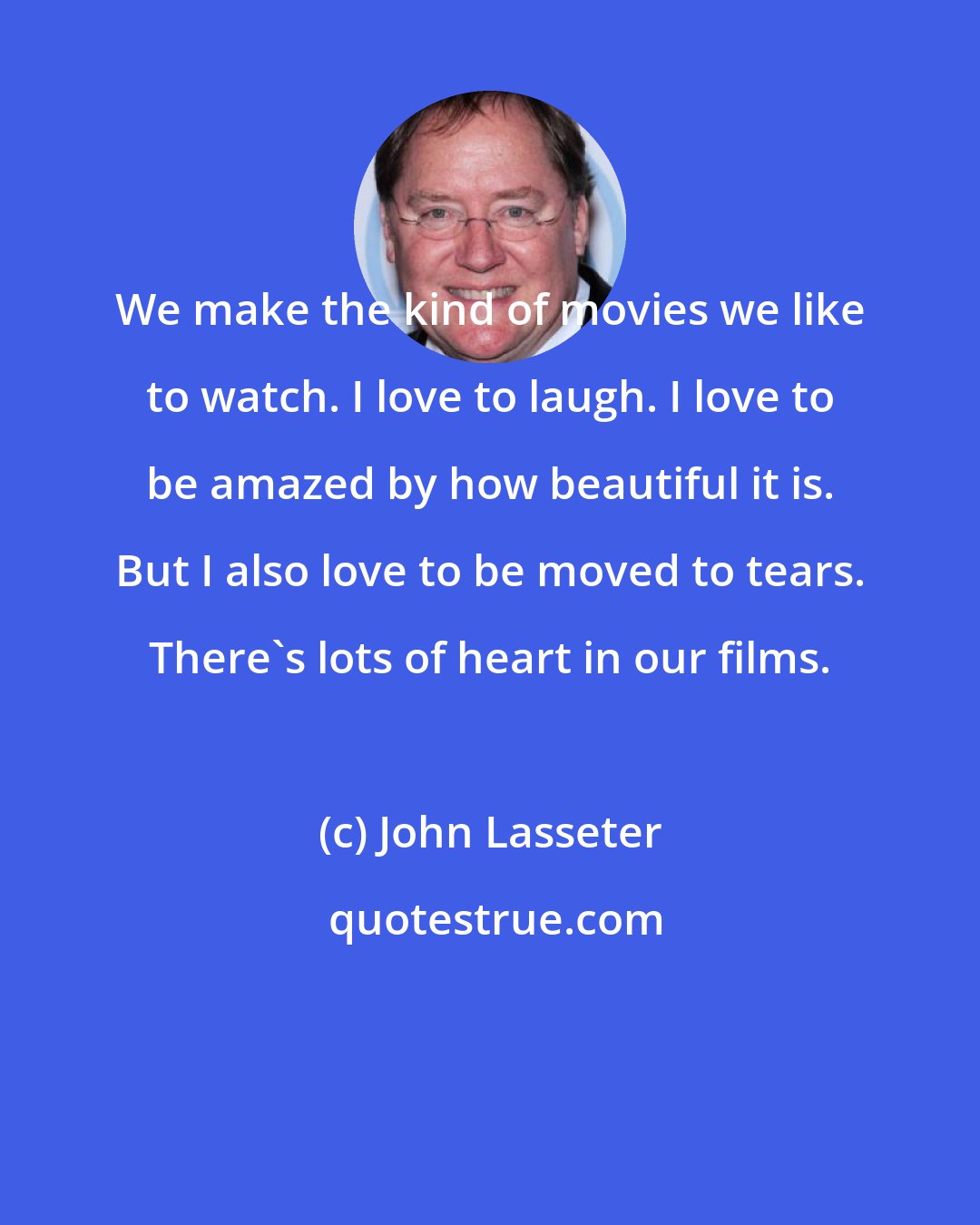 John Lasseter: We make the kind of movies we like to watch. I love to laugh. I love to be amazed by how beautiful it is. But I also love to be moved to tears. There's lots of heart in our films.