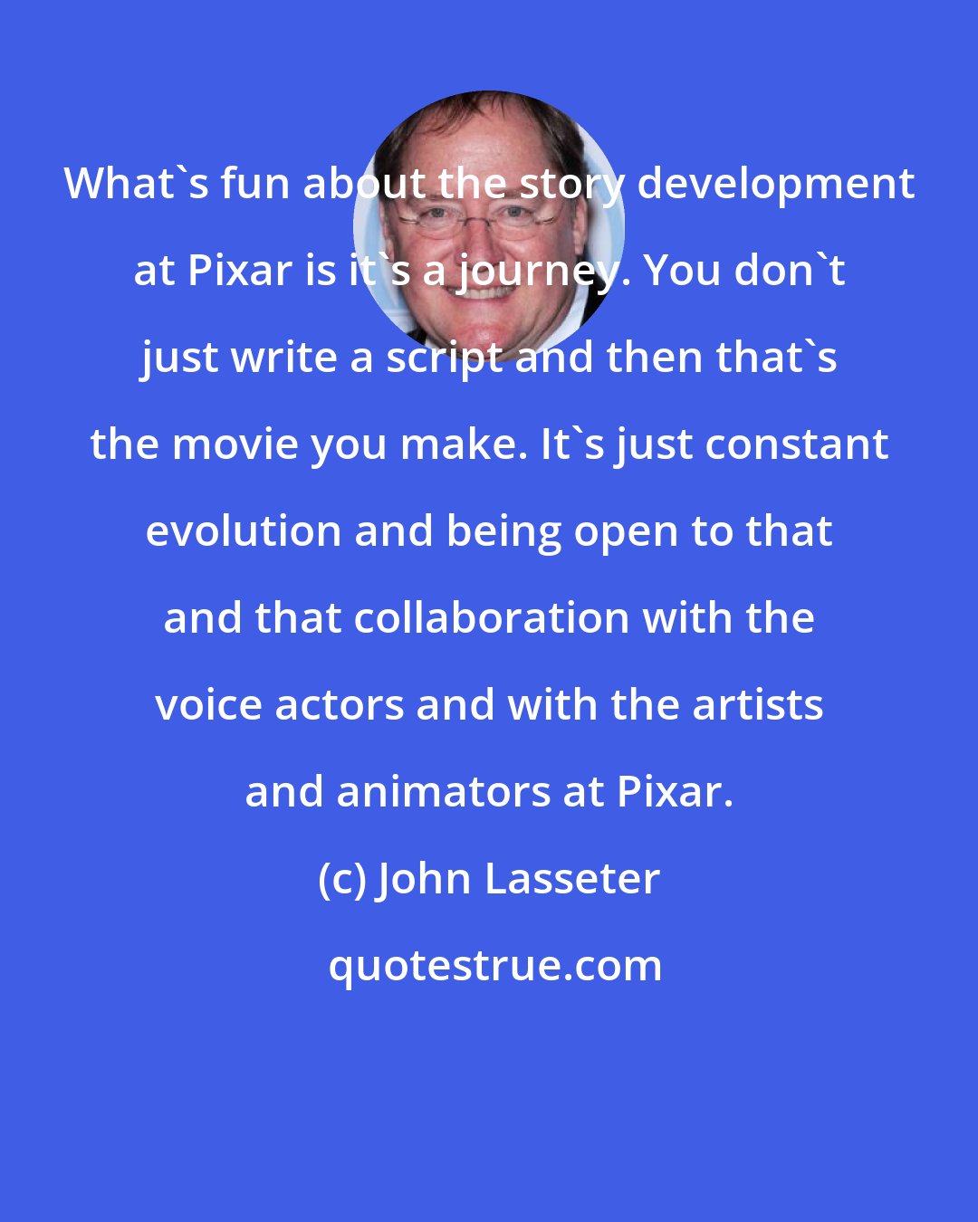 John Lasseter: What's fun about the story development at Pixar is it's a journey. You don't just write a script and then that's the movie you make. It's just constant evolution and being open to that and that collaboration with the voice actors and with the artists and animators at Pixar.