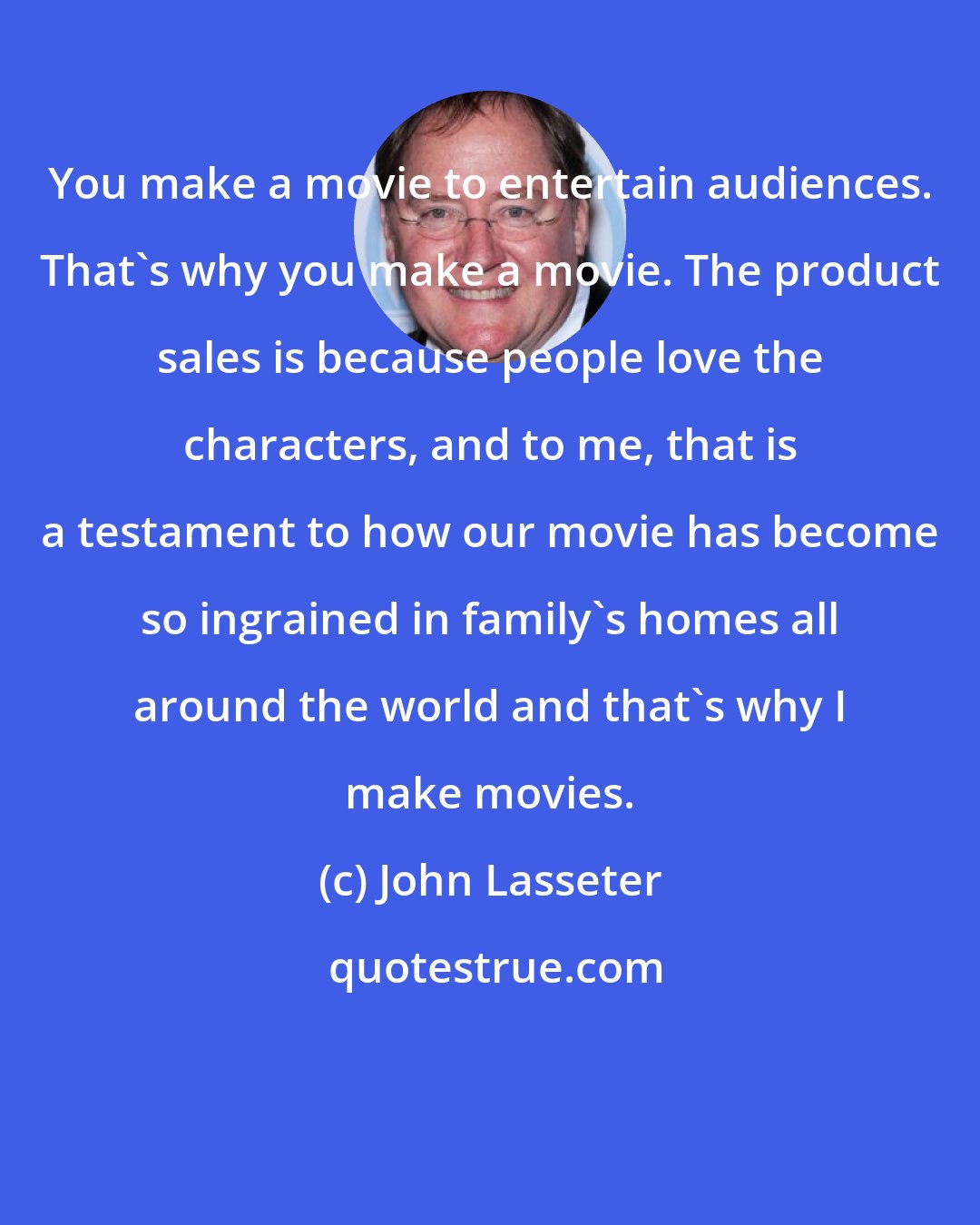 John Lasseter: You make a movie to entertain audiences. That's why you make a movie. The product sales is because people love the characters, and to me, that is a testament to how our movie has become so ingrained in family's homes all around the world and that's why I make movies.