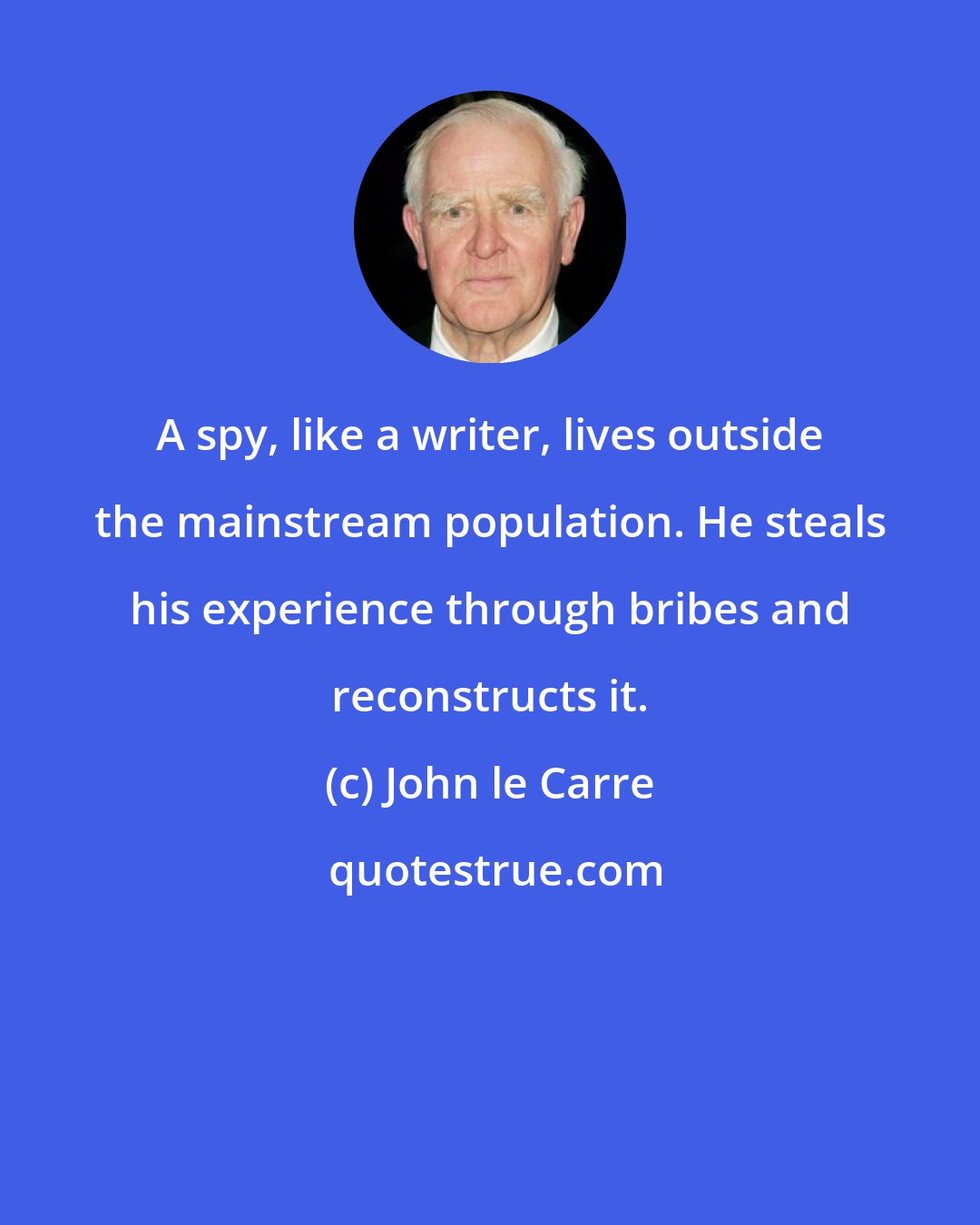 John le Carre: A spy, like a writer, lives outside the mainstream population. He steals his experience through bribes and reconstructs it.