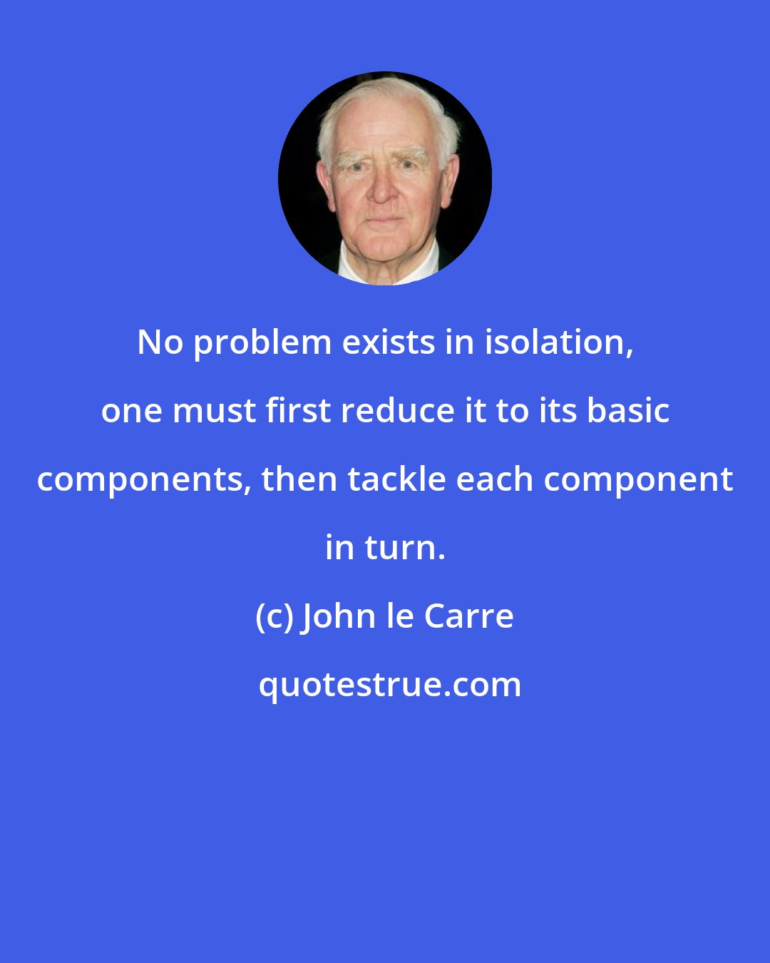 John le Carre: No problem exists in isolation, one must first reduce it to its basic components, then tackle each component in turn.