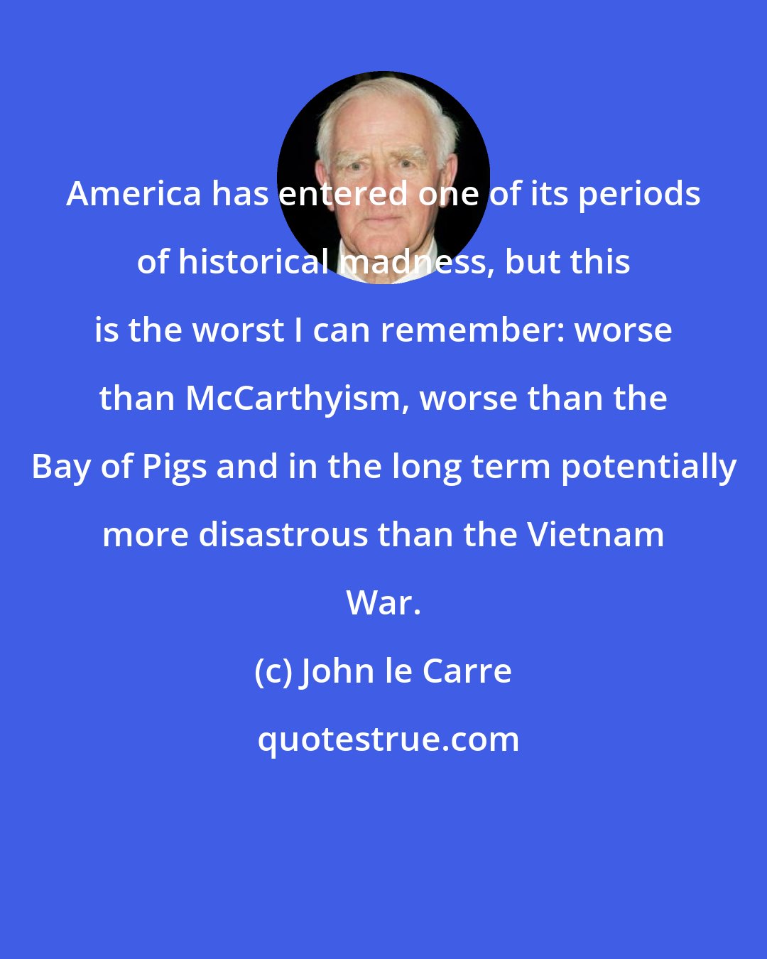 John le Carre: America has entered one of its periods of historical madness, but this is the worst I can remember: worse than McCarthyism, worse than the Bay of Pigs and in the long term potentially more disastrous than the Vietnam War.