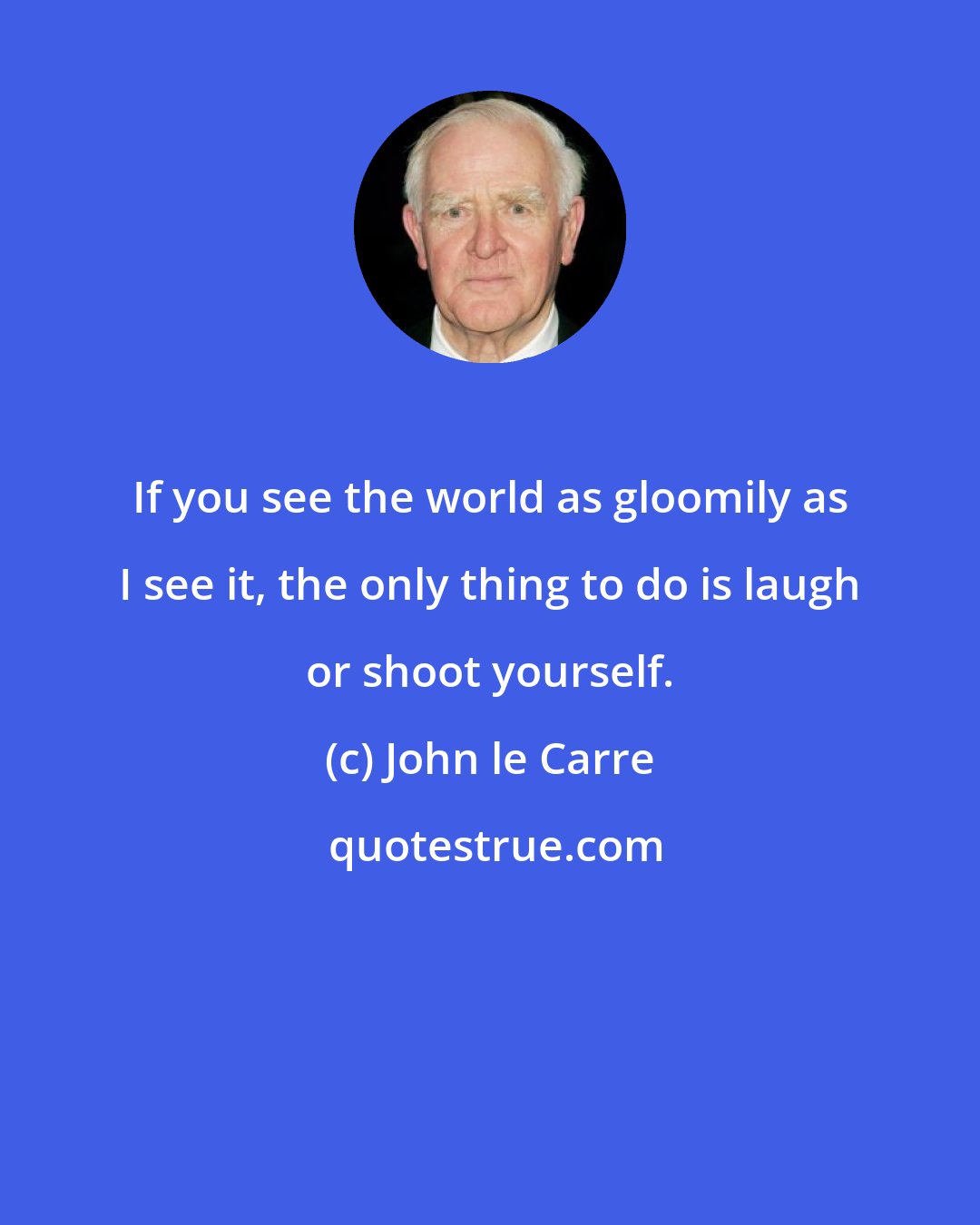 John le Carre: If you see the world as gloomily as I see it, the only thing to do is laugh or shoot yourself.