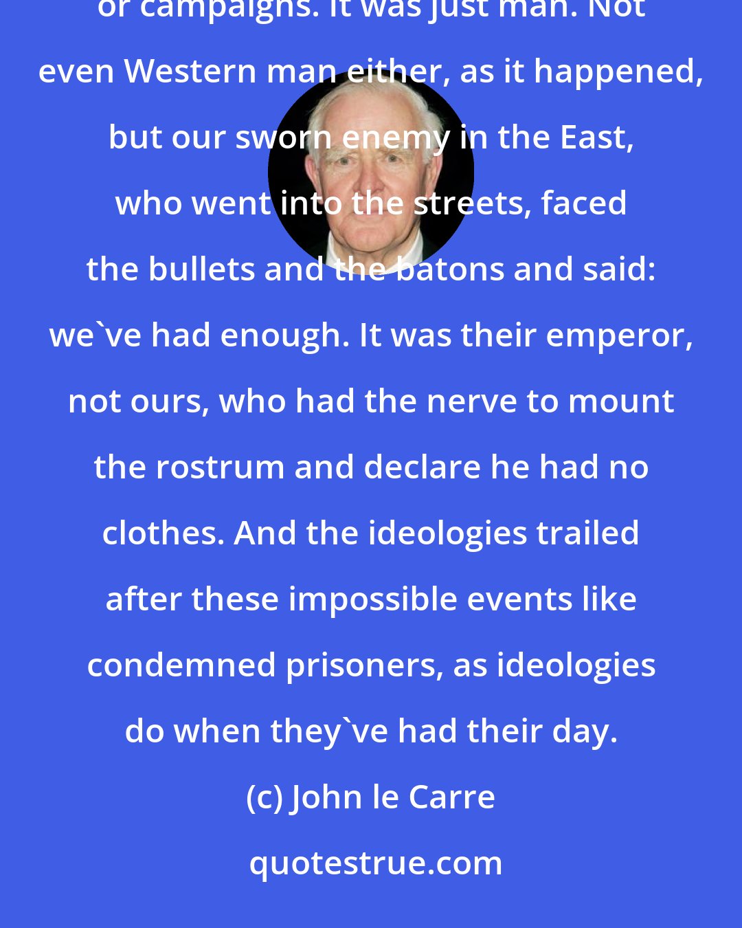 John le Carre: It was man who ended the Cold War in case you didn't notice. It wasn't weaponry, or technology, or armies or campaigns. It was just man. Not even Western man either, as it happened, but our sworn enemy in the East, who went into the streets, faced the bullets and the batons and said: we've had enough. It was their emperor, not ours, who had the nerve to mount the rostrum and declare he had no clothes. And the ideologies trailed after these impossible events like condemned prisoners, as ideologies do when they've had their day.