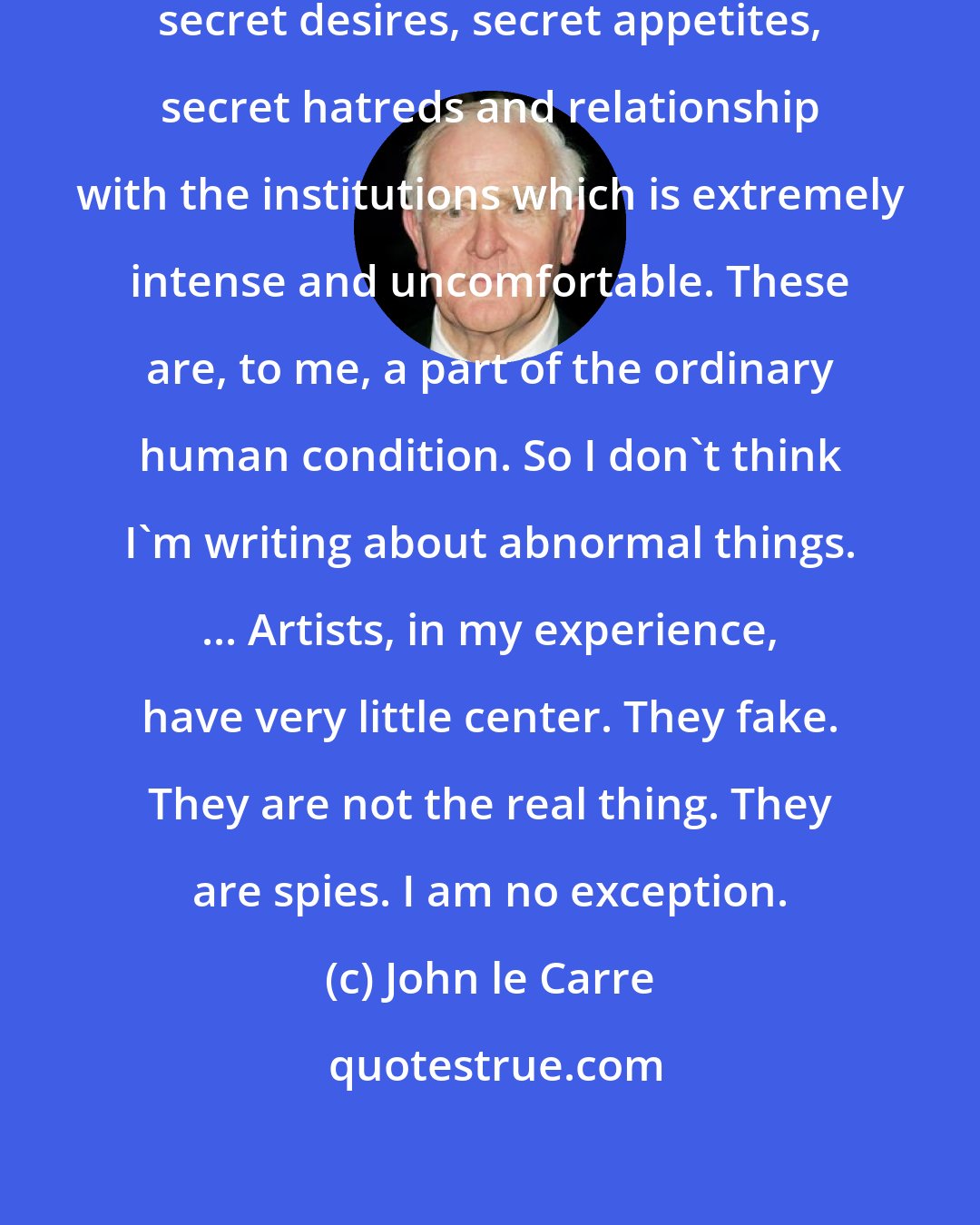 John le Carre: Most of us live in a condition of secrecy: secret desires, secret appetites, secret hatreds and relationship with the institutions which is extremely intense and uncomfortable. These are, to me, a part of the ordinary human condition. So I don't think I'm writing about abnormal things. ... Artists, in my experience, have very little center. They fake. They are not the real thing. They are spies. I am no exception.