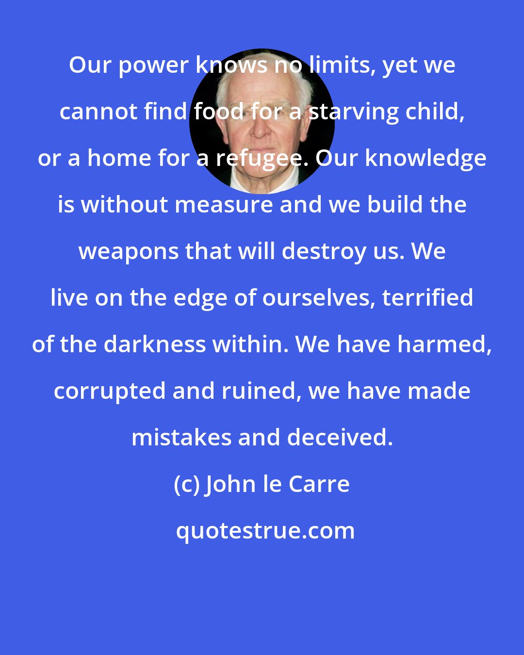 John le Carre: Our power knows no limits, yet we cannot find food for a starving child, or a home for a refugee. Our knowledge is without measure and we build the weapons that will destroy us. We live on the edge of ourselves, terrified of the darkness within. We have harmed, corrupted and ruined, we have made mistakes and deceived.