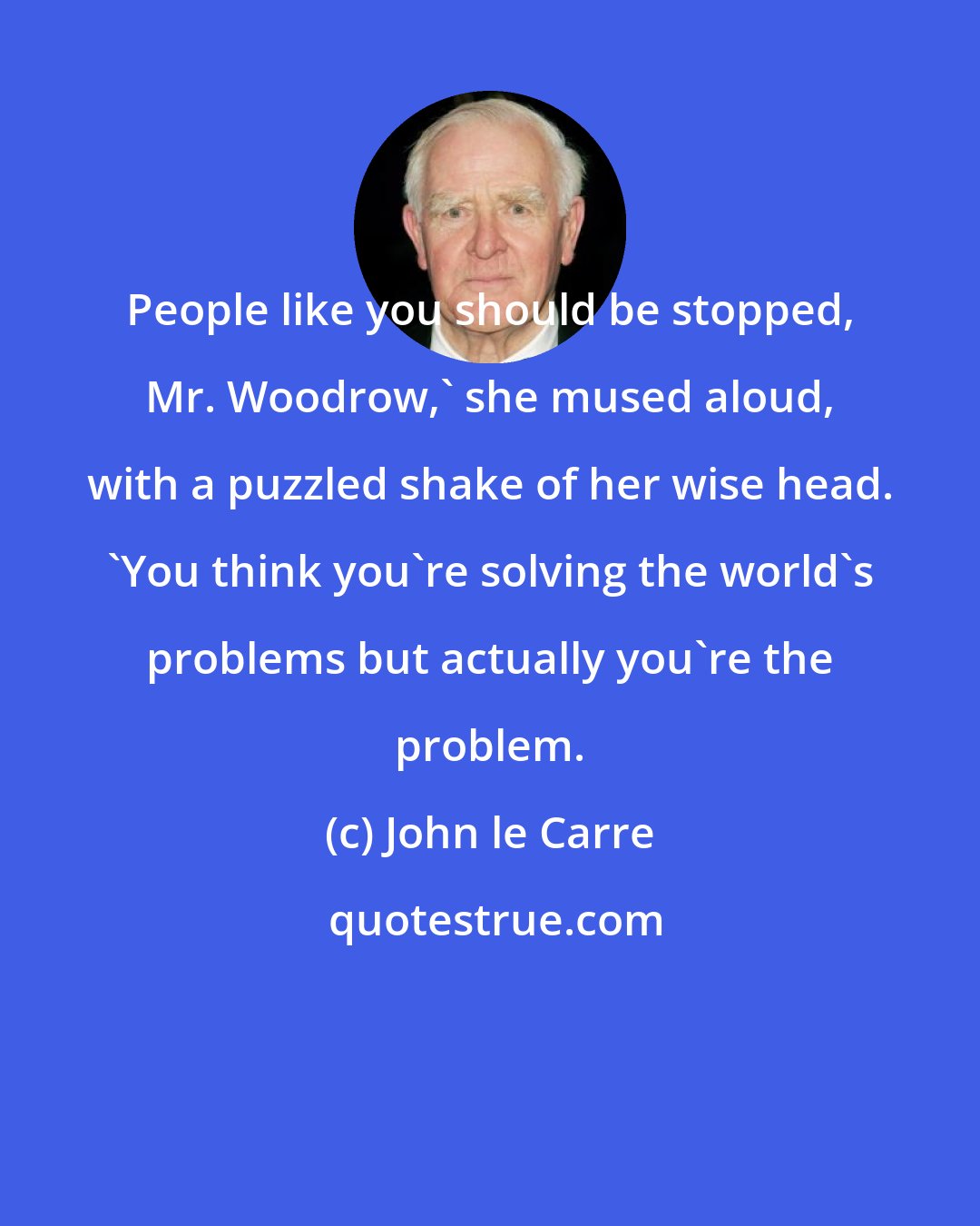 John le Carre: People like you should be stopped, Mr. Woodrow,' she mused aloud, with a puzzled shake of her wise head. 'You think you're solving the world's problems but actually you're the problem.