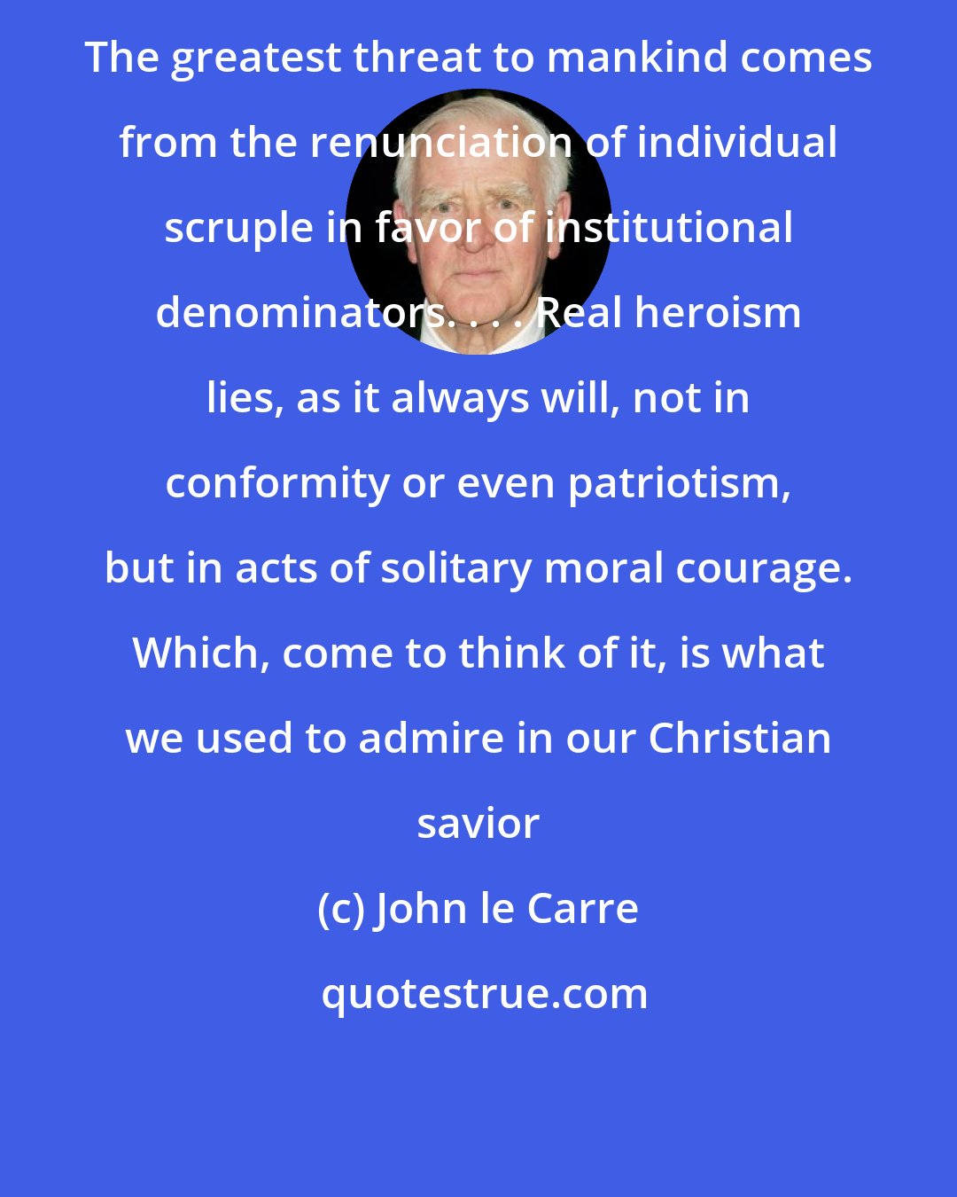 John le Carre: The greatest threat to mankind comes from the renunciation of individual scruple in favor of institutional denominators. . . . Real heroism lies, as it always will, not in conformity or even patriotism, but in acts of solitary moral courage. Which, come to think of it, is what we used to admire in our Christian savior