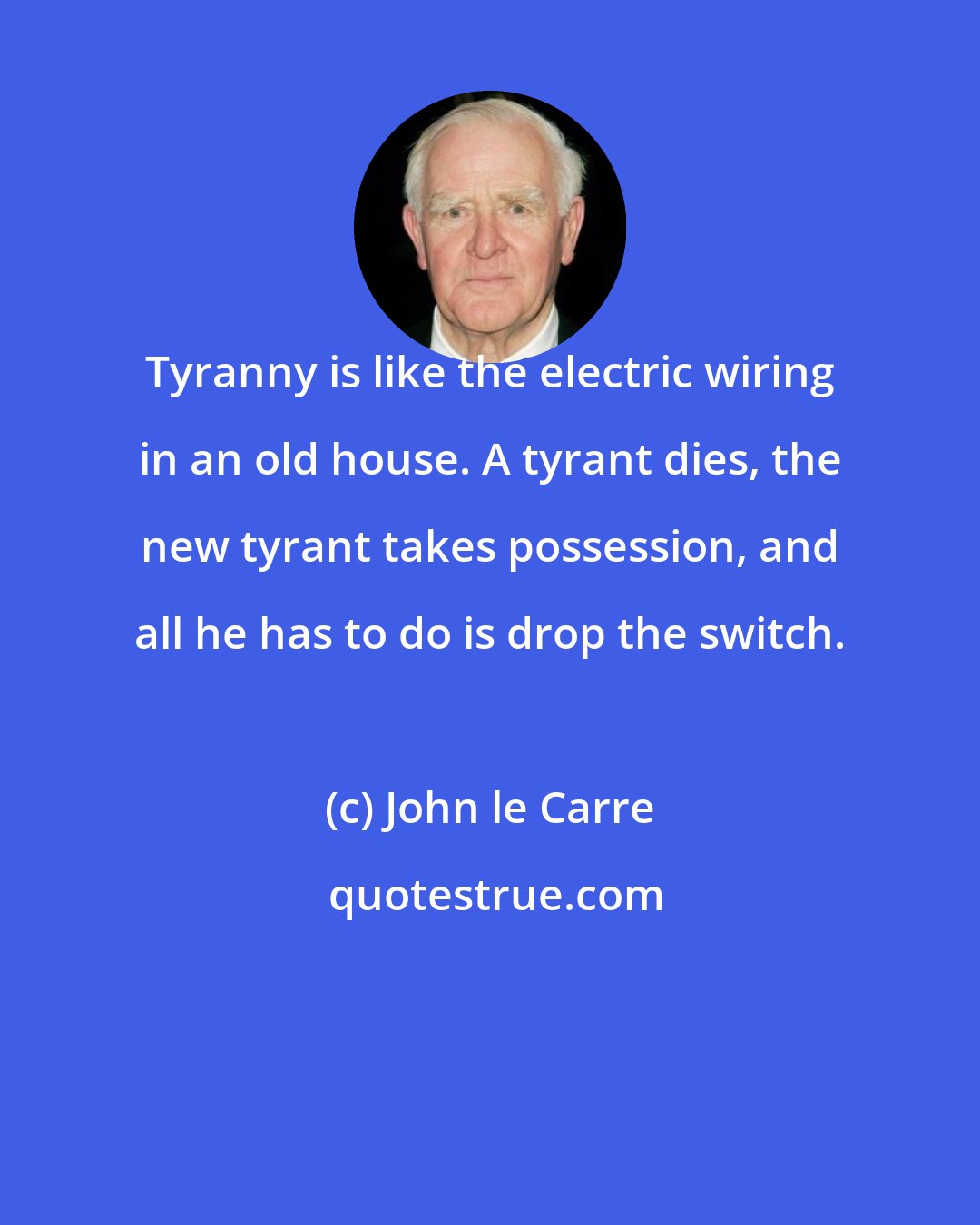 John le Carre: Tyranny is like the electric wiring in an old house. A tyrant dies, the new tyrant takes possession, and all he has to do is drop the switch.