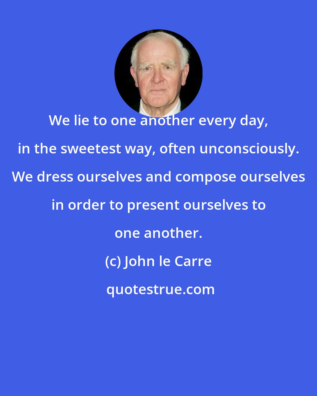 John le Carre: We lie to one another every day, in the sweetest way, often unconsciously. We dress ourselves and compose ourselves in order to present ourselves to one another.