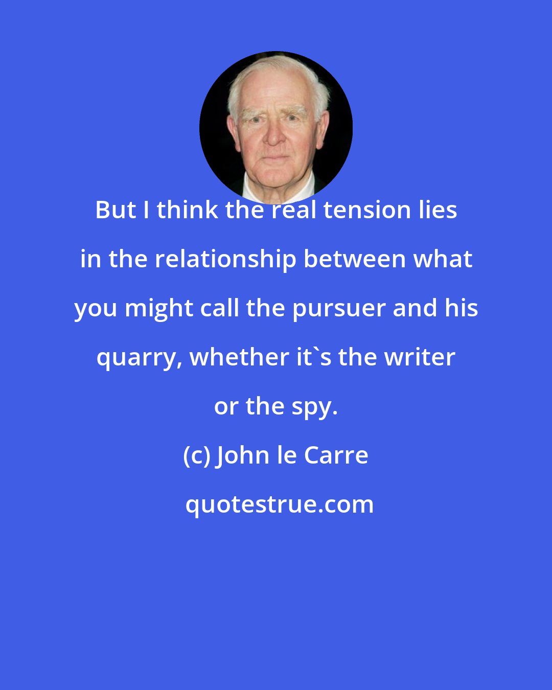 John le Carre: But I think the real tension lies in the relationship between what you might call the pursuer and his quarry, whether it's the writer or the spy.