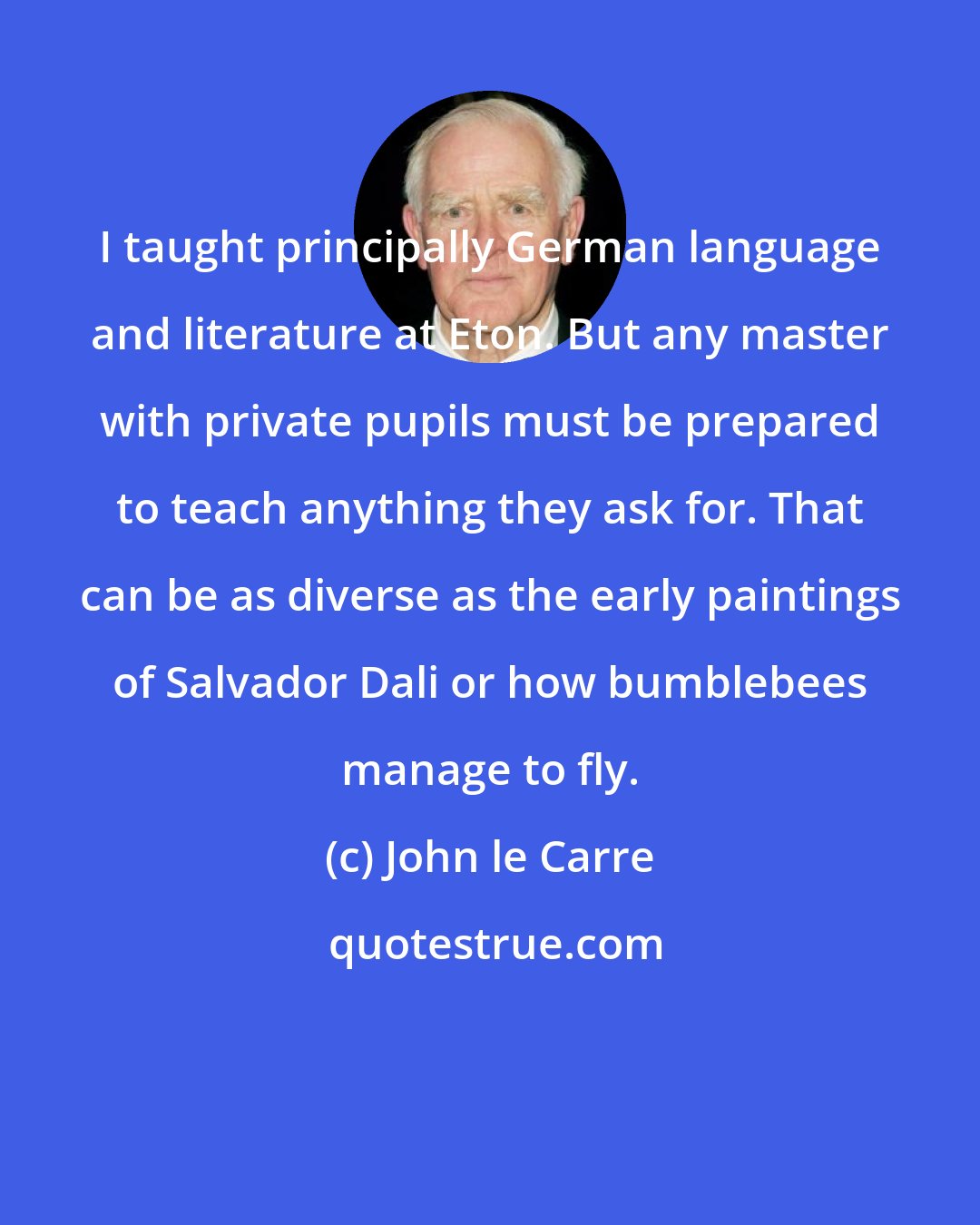 John le Carre: I taught principally German language and literature at Eton. But any master with private pupils must be prepared to teach anything they ask for. That can be as diverse as the early paintings of Salvador Dali or how bumblebees manage to fly.