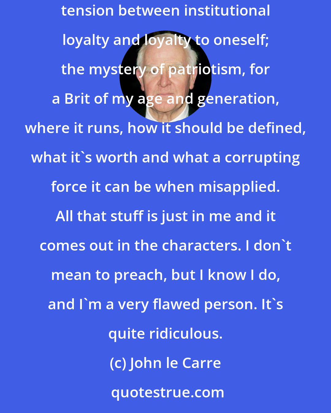 John le Carre: I think that most of my books are part of some process of self-education, often about the places I go to. Most of all, they are about the peculiar tension between institutional loyalty and loyalty to oneself; the mystery of patriotism, for a Brit of my age and generation, where it runs, how it should be defined, what it's worth and what a corrupting force it can be when misapplied. All that stuff is just in me and it comes out in the characters. I don't mean to preach, but I know I do, and I'm a very flawed person. It's quite ridiculous.