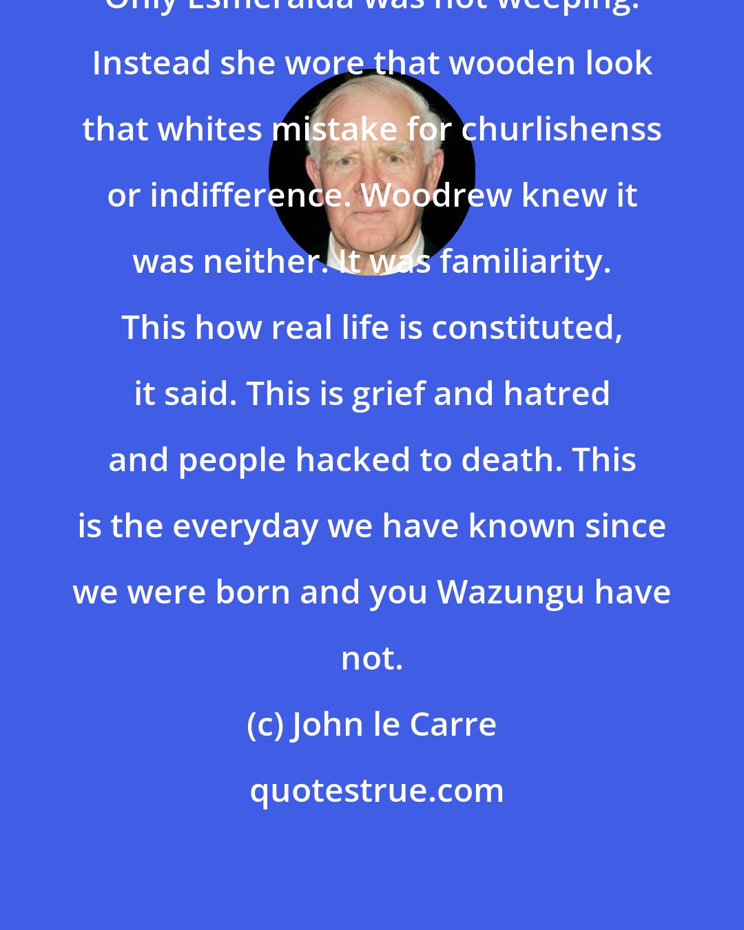 John le Carre: Only Esmeralda was not weeping. Instead she wore that wooden look that whites mistake for churlishenss or indifference. Woodrew knew it was neither. It was familiarity. This how real life is constituted, it said. This is grief and hatred and people hacked to death. This is the everyday we have known since we were born and you Wazungu have not.