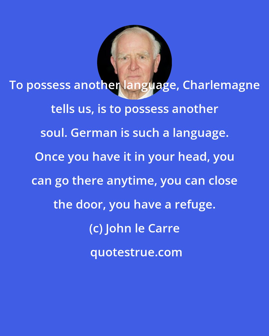 John le Carre: To possess another language, Charlemagne tells us, is to possess another soul. German is such a language. Once you have it in your head, you can go there anytime, you can close the door, you have a refuge.