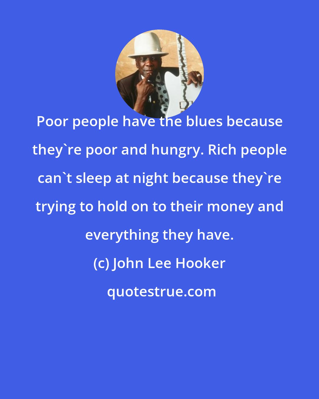 John Lee Hooker: Poor people have the blues because they're poor and hungry. Rich people can't sleep at night because they're trying to hold on to their money and everything they have.