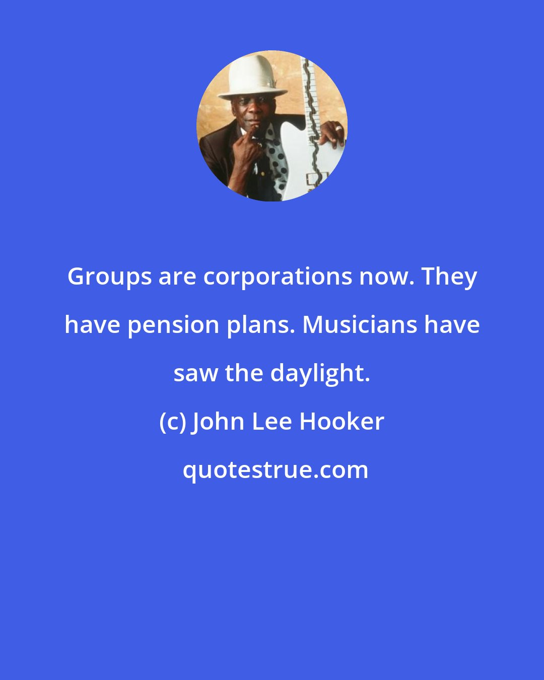 John Lee Hooker: Groups are corporations now. They have pension plans. Musicians have saw the daylight.