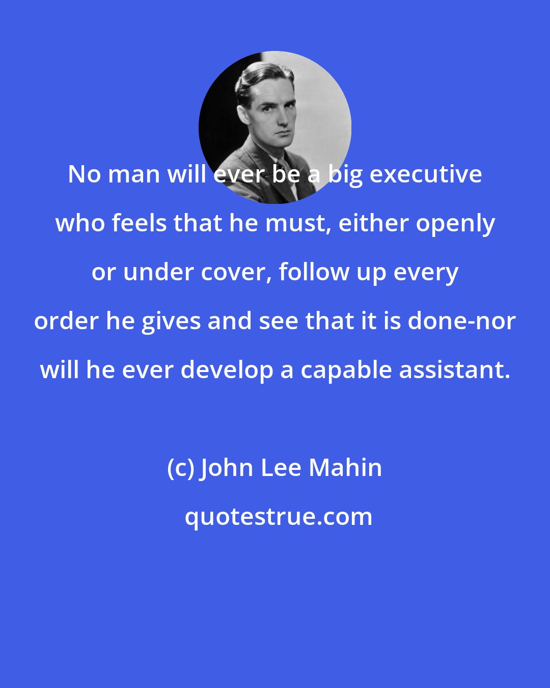 John Lee Mahin: No man will ever be a big executive who feels that he must, either openly or under cover, follow up every order he gives and see that it is done-nor will he ever develop a capable assistant.