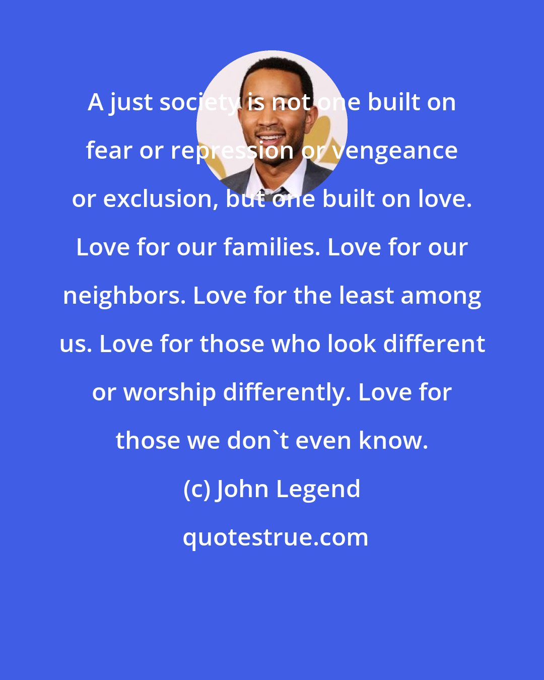 John Legend: A just society is not one built on fear or repression or vengeance or exclusion, but one built on love. Love for our families. Love for our neighbors. Love for the least among us. Love for those who look different or worship differently. Love for those we don't even know.