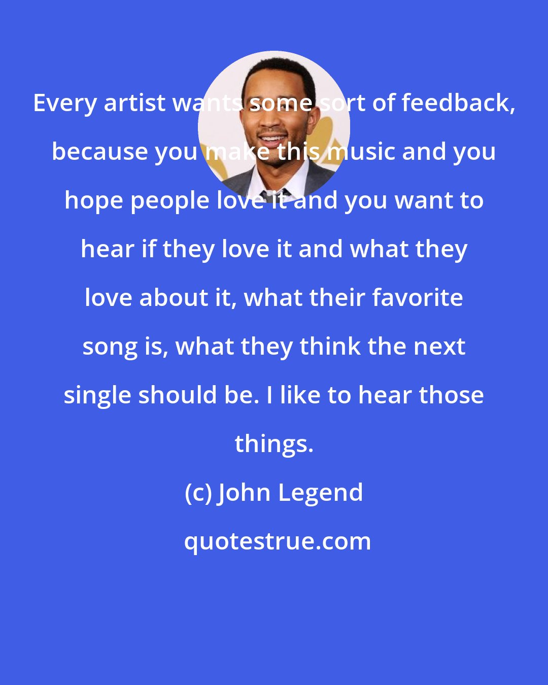 John Legend: Every artist wants some sort of feedback, because you make this music and you hope people love it and you want to hear if they love it and what they love about it, what their favorite song is, what they think the next single should be. I like to hear those things.