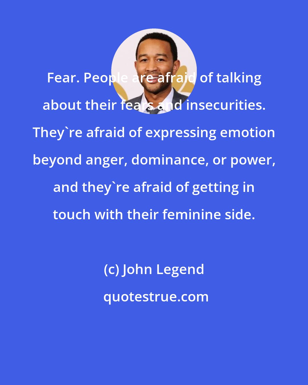 John Legend: Fear. People are afraid of talking about their fears and insecurities. They're afraid of expressing emotion beyond anger, dominance, or power, and they're afraid of getting in touch with their feminine side.