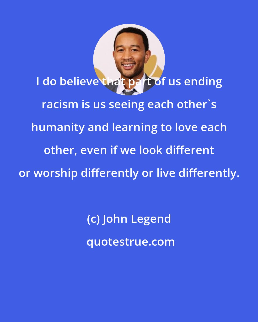 John Legend: I do believe that part of us ending racism is us seeing each other's humanity and learning to love each other, even if we look different or worship differently or live differently.