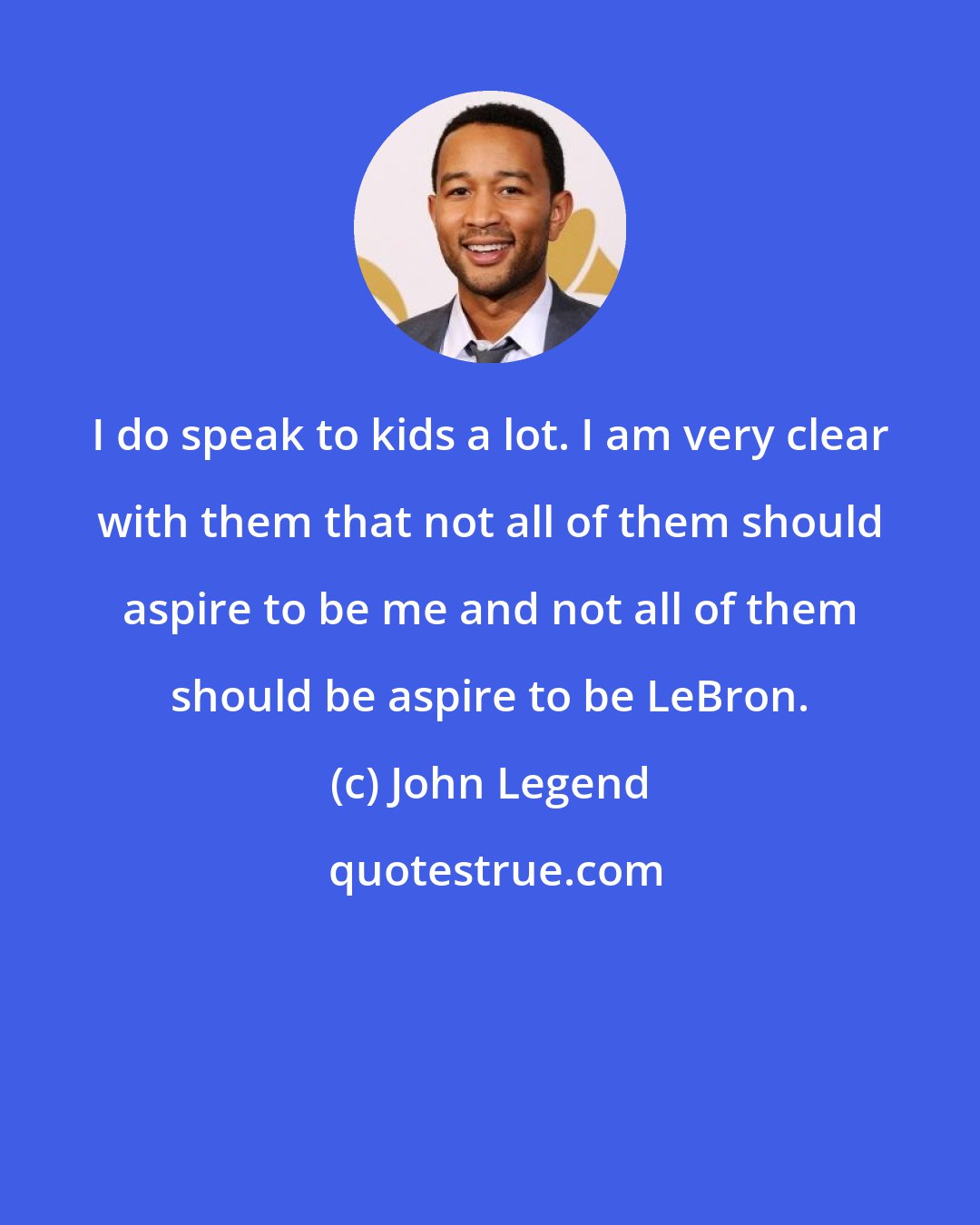 John Legend: I do speak to kids a lot. I am very clear with them that not all of them should aspire to be me and not all of them should be aspire to be LeBron.