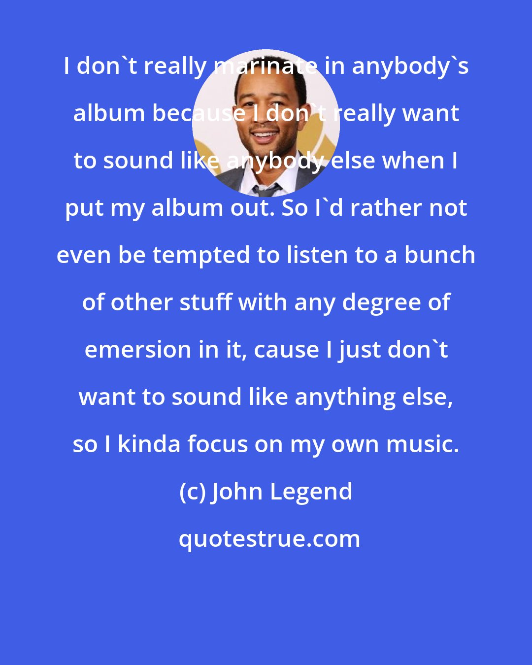 John Legend: I don't really marinate in anybody's album because I don't really want to sound like anybody else when I put my album out. So I'd rather not even be tempted to listen to a bunch of other stuff with any degree of emersion in it, cause I just don't want to sound like anything else, so I kinda focus on my own music.