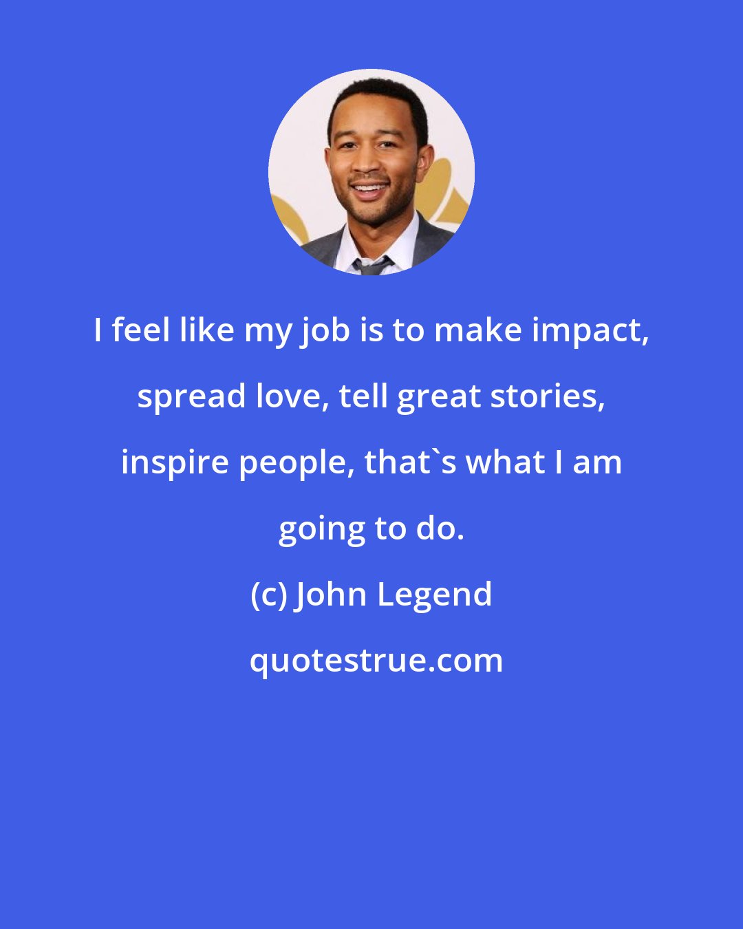 John Legend: I feel like my job is to make impact, spread love, tell great stories, inspire people, that's what I am going to do.