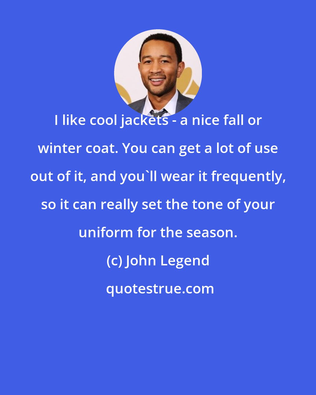 John Legend: I like cool jackets - a nice fall or winter coat. You can get a lot of use out of it, and you'll wear it frequently, so it can really set the tone of your uniform for the season.