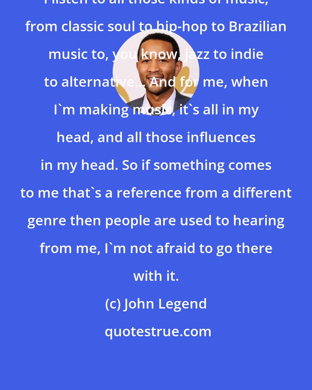 John Legend: I listen to all those kinds of music, from classic soul to hip-hop to Brazilian music to, you know, jazz to indie to alternative... And for me, when I'm making music, it's all in my head, and all those influences in my head. So if something comes to me that's a reference from a different genre then people are used to hearing from me, I'm not afraid to go there with it.