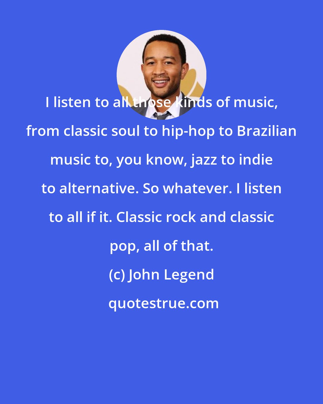 John Legend: I listen to all those kinds of music, from classic soul to hip-hop to Brazilian music to, you know, jazz to indie to alternative. So whatever. I listen to all if it. Classic rock and classic pop, all of that.