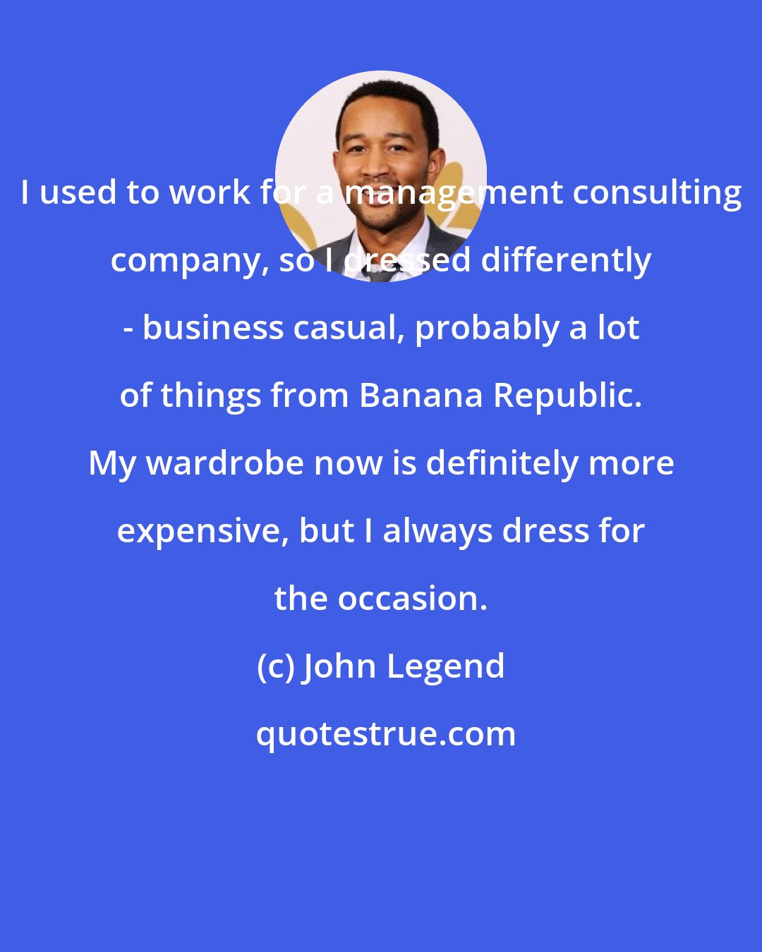 John Legend: I used to work for a management consulting company, so I dressed differently - business casual, probably a lot of things from Banana Republic. My wardrobe now is definitely more expensive, but I always dress for the occasion.