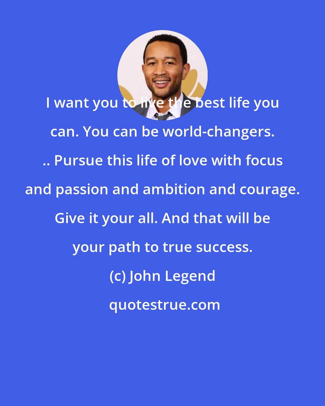 John Legend: I want you to live the best life you can. You can be world-changers. .. Pursue this life of love with focus and passion and ambition and courage. Give it your all. And that will be your path to true success.