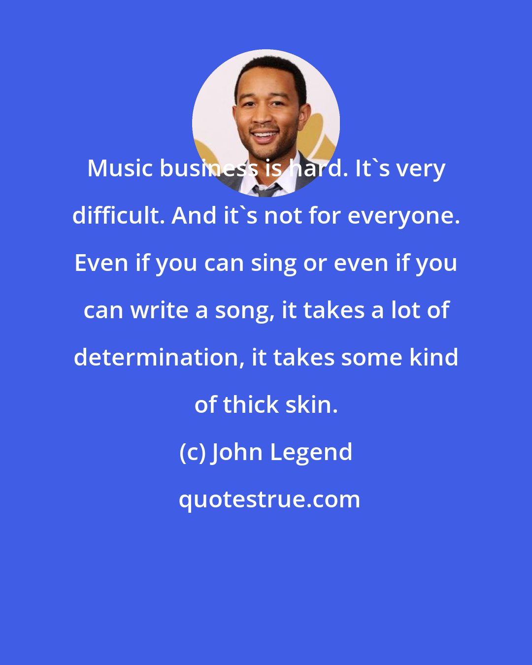 John Legend: Music business is hard. It's very difficult. And it's not for everyone. Even if you can sing or even if you can write a song, it takes a lot of determination, it takes some kind of thick skin.