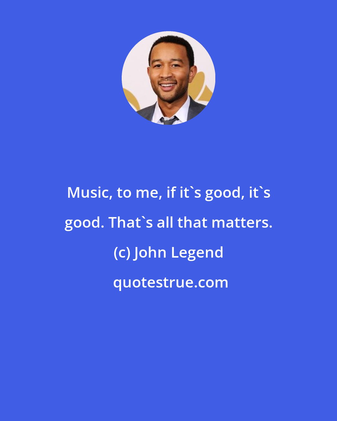 John Legend: Music, to me, if it's good, it's good. That's all that matters.