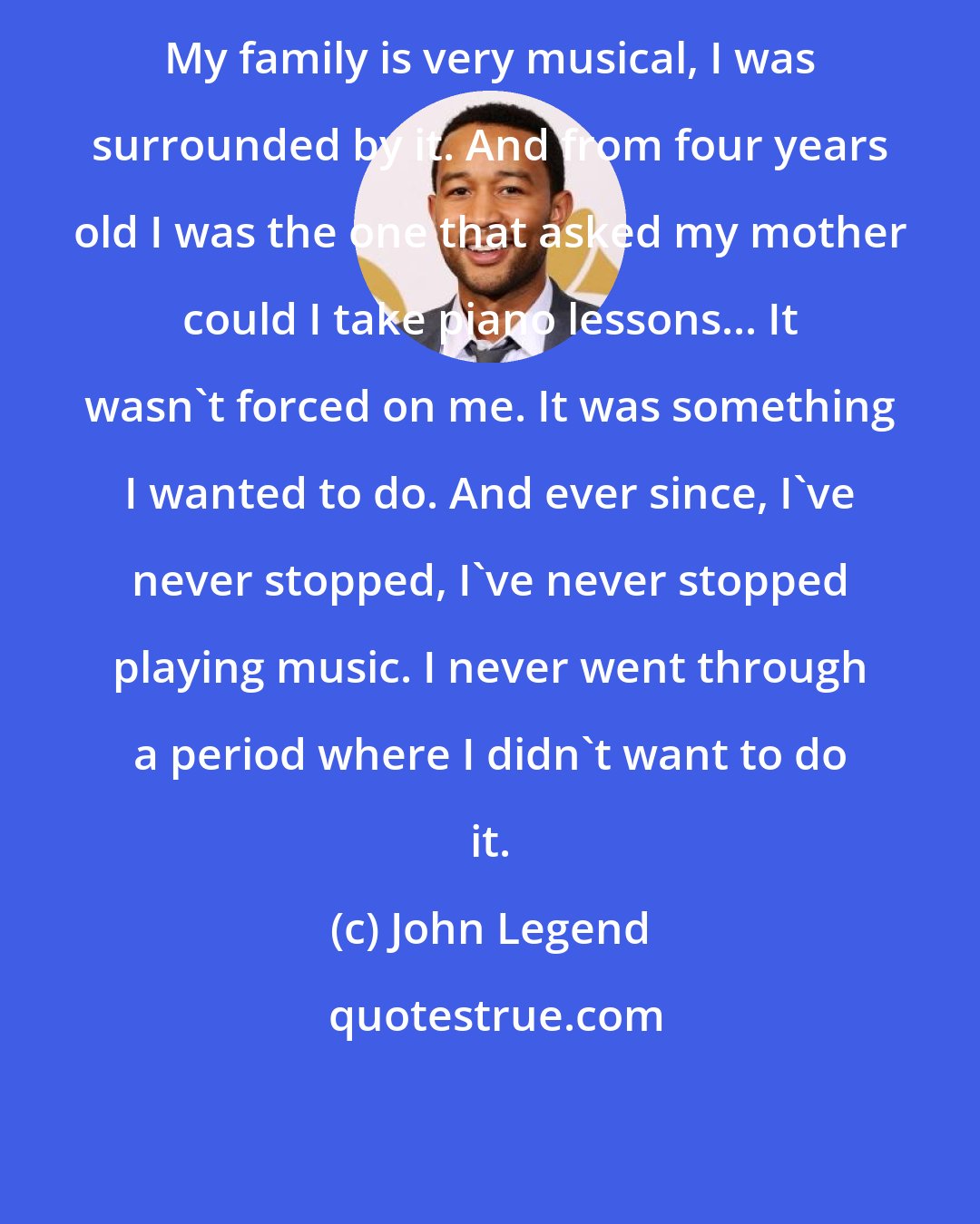 John Legend: My family is very musical, I was surrounded by it. And from four years old I was the one that asked my mother could I take piano lessons... It wasn't forced on me. It was something I wanted to do. And ever since, I've never stopped, I've never stopped playing music. I never went through a period where I didn't want to do it.