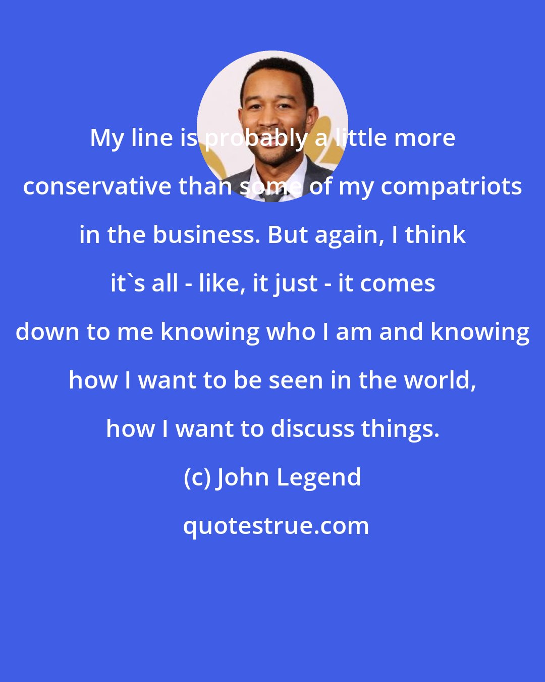 John Legend: My line is probably a little more conservative than some of my compatriots in the business. But again, I think it's all - like, it just - it comes down to me knowing who I am and knowing how I want to be seen in the world, how I want to discuss things.