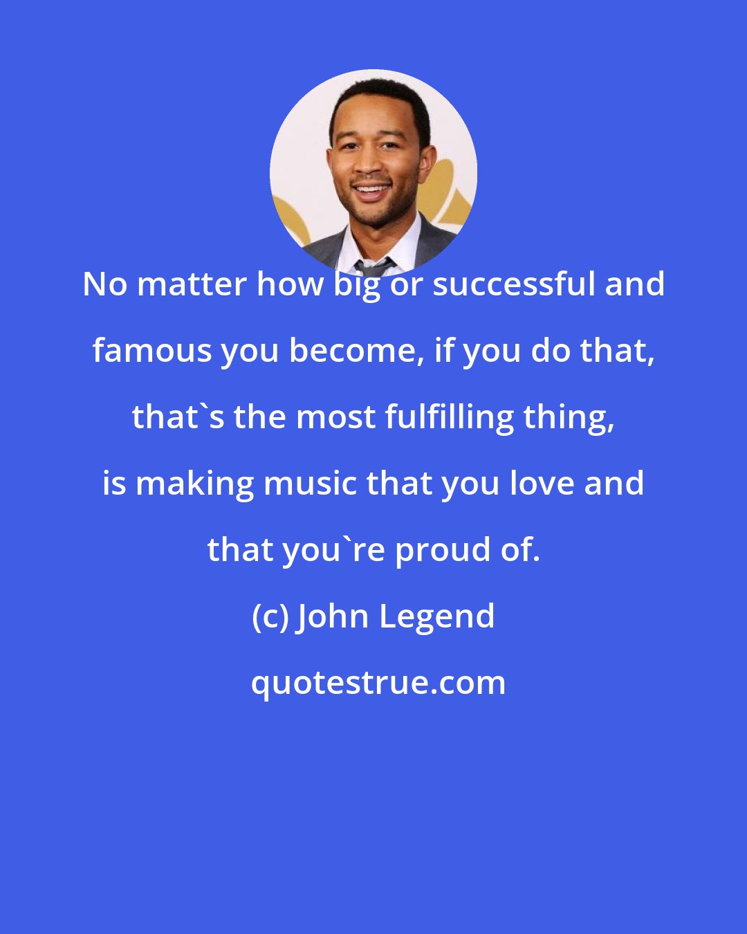 John Legend: No matter how big or successful and famous you become, if you do that, that's the most fulfilling thing, is making music that you love and that you're proud of.