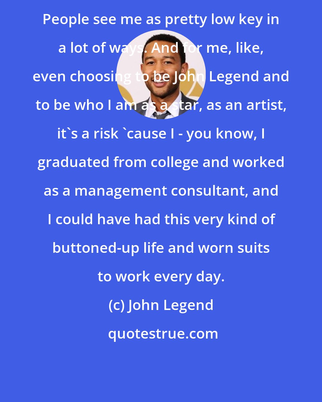 John Legend: People see me as pretty low key in a lot of ways. And for me, like, even choosing to be John Legend and to be who I am as a star, as an artist, it's a risk 'cause I - you know, I graduated from college and worked as a management consultant, and I could have had this very kind of buttoned-up life and worn suits to work every day.