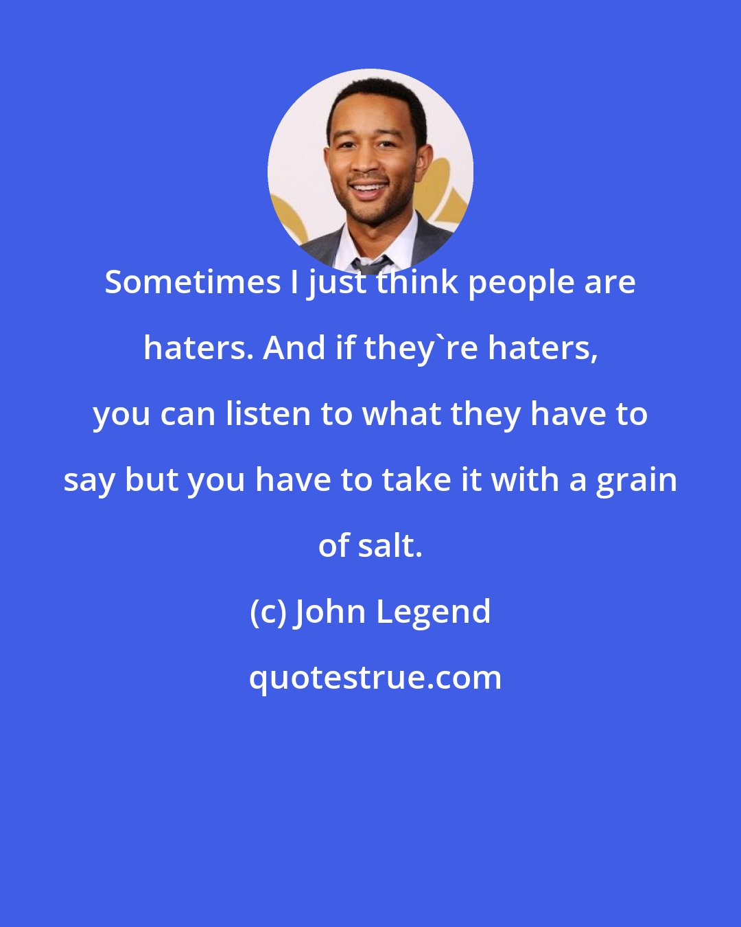 John Legend: Sometimes I just think people are haters. And if they're haters, you can listen to what they have to say but you have to take it with a grain of salt.