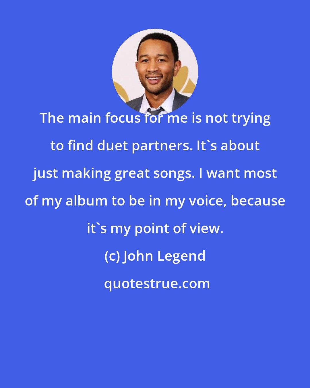 John Legend: The main focus for me is not trying to find duet partners. It's about just making great songs. I want most of my album to be in my voice, because it's my point of view.