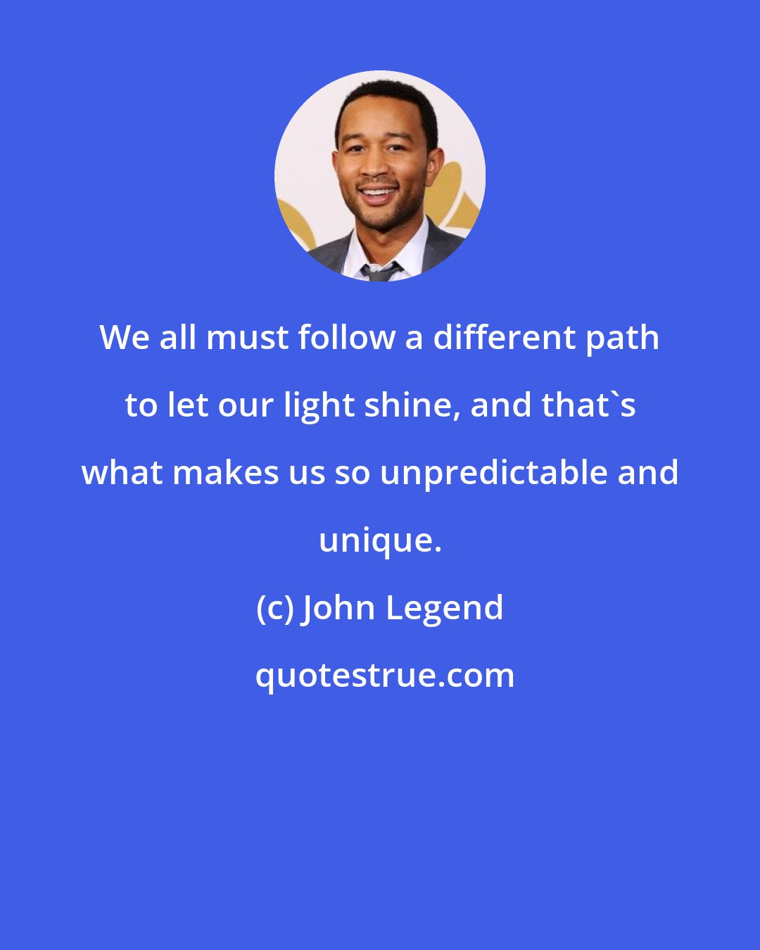 John Legend: We all must follow a different path to let our light shine, and that's what makes us so unpredictable and unique.