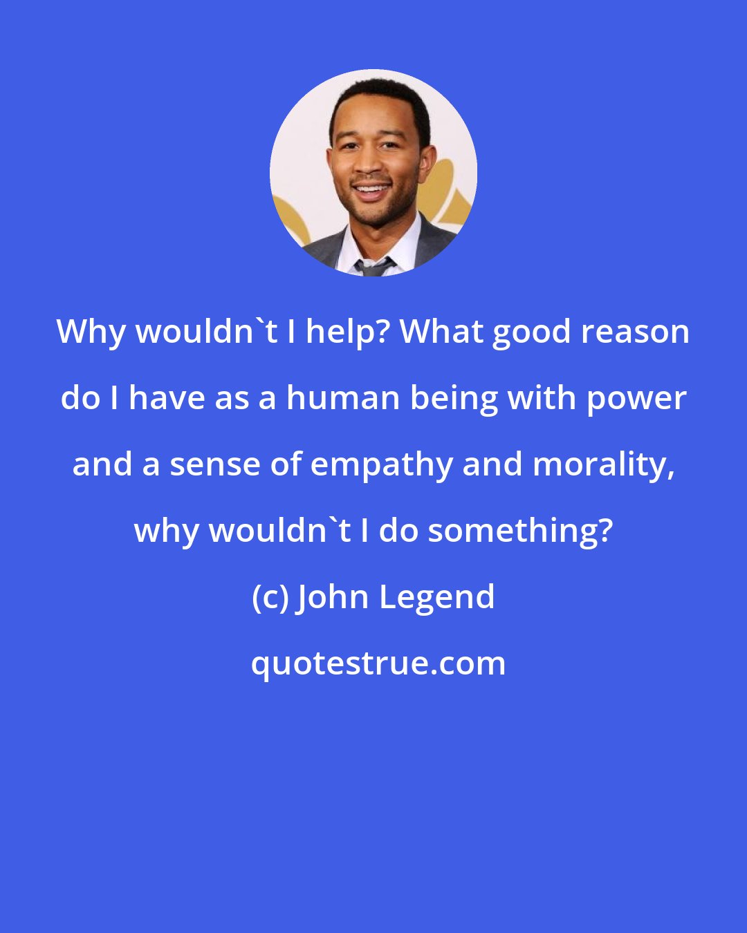 John Legend: Why wouldn't I help? What good reason do I have as a human being with power and a sense of empathy and morality, why wouldn't I do something?