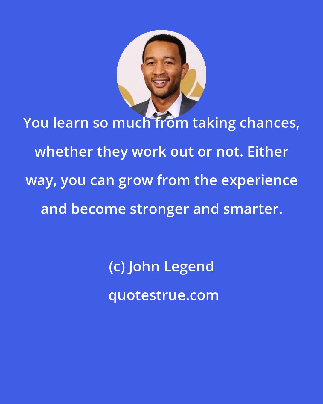 John Legend: You learn so much from taking chances, whether they work out or not. Either way, you can grow from the experience and become stronger and smarter.