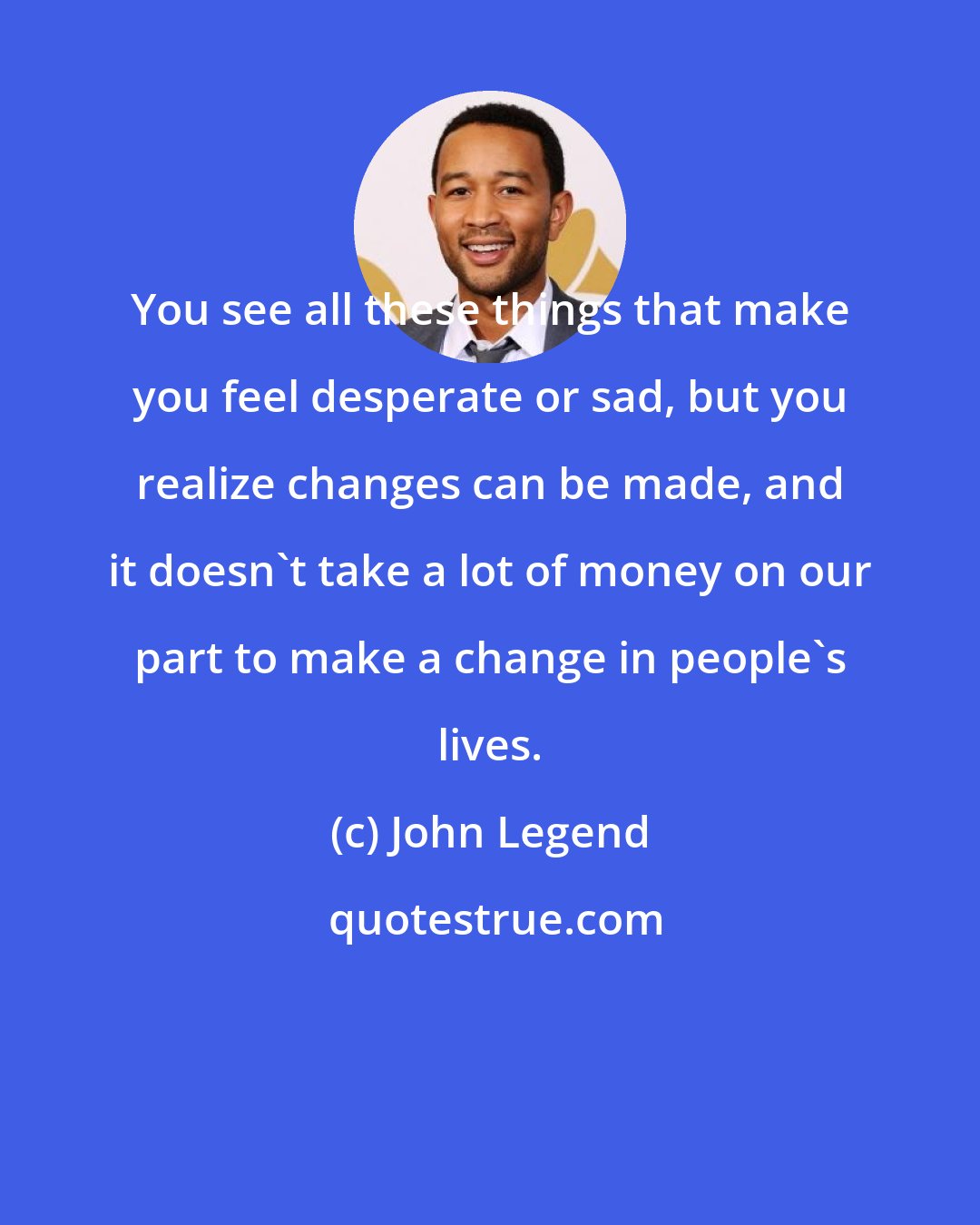 John Legend: You see all these things that make you feel desperate or sad, but you realize changes can be made, and it doesn't take a lot of money on our part to make a change in people's lives.