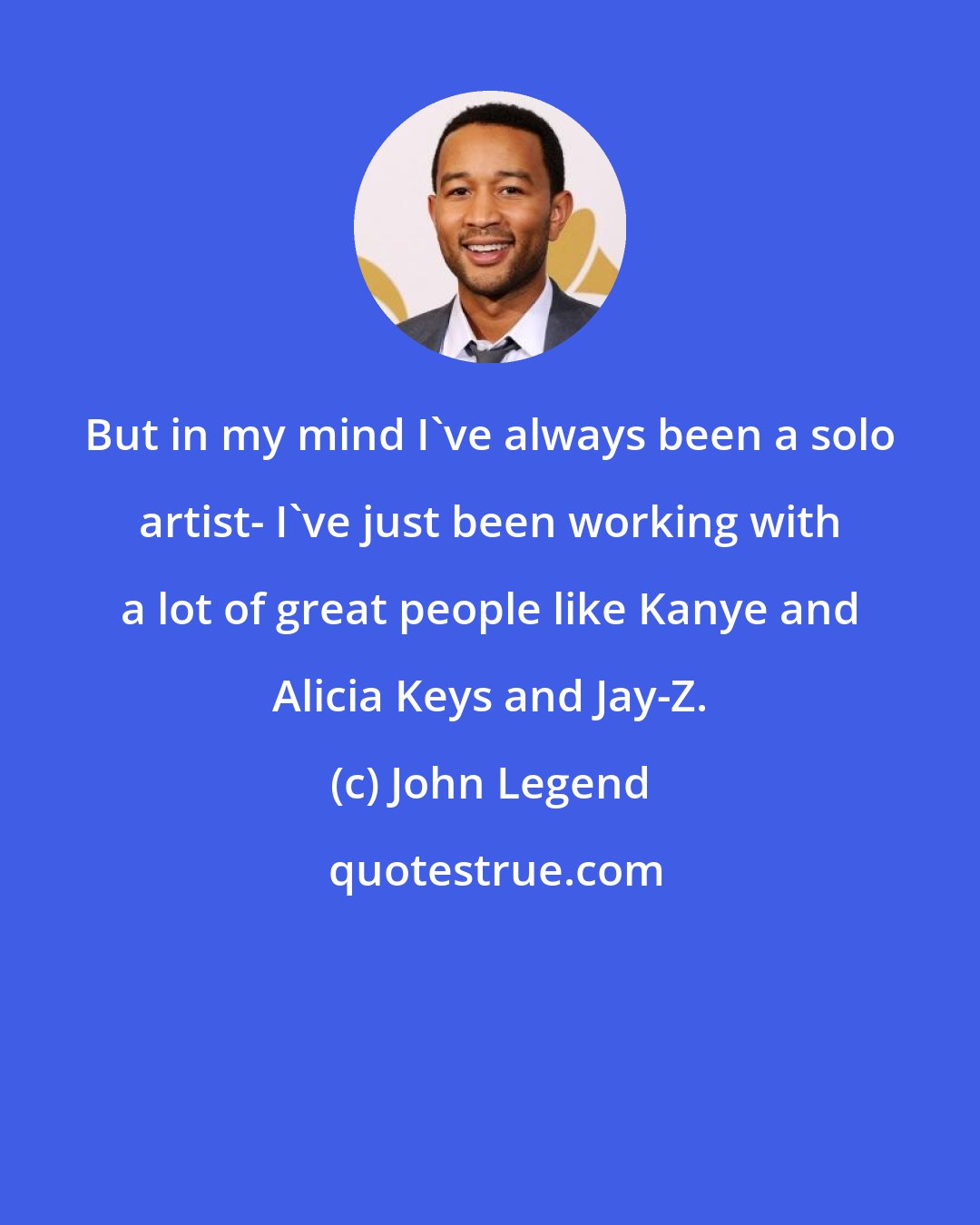 John Legend: But in my mind I've always been a solo artist- I've just been working with a lot of great people like Kanye and Alicia Keys and Jay-Z.