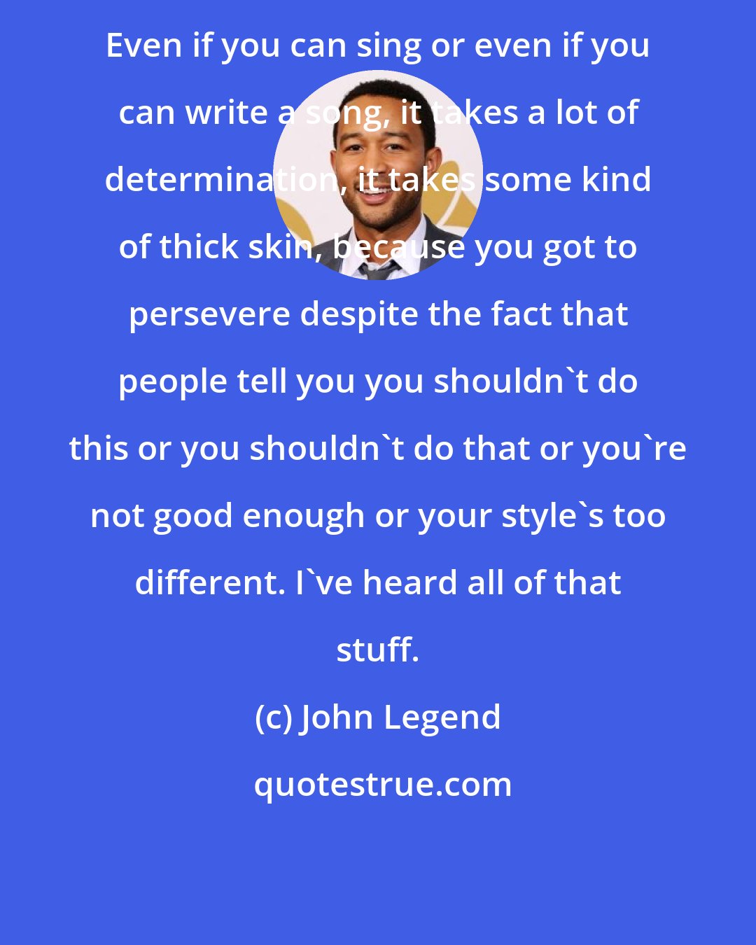 John Legend: Even if you can sing or even if you can write a song, it takes a lot of determination, it takes some kind of thick skin, because you got to persevere despite the fact that people tell you you shouldn't do this or you shouldn't do that or you're not good enough or your style's too different. I've heard all of that stuff.